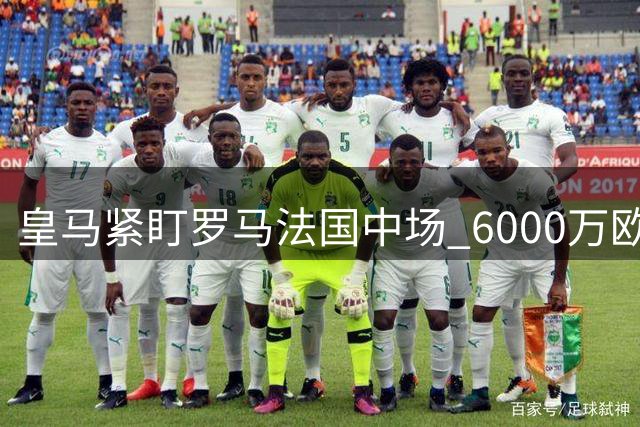 皇马紧盯罗马法国中场 6000万欧新星成潜在目标